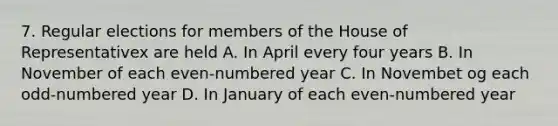 7. Regular elections for members of the House of Representativex are held A. In April every four years B. In November of each even-numbered year C. In Novembet og each odd-numbered year D. In January of each even-numbered year