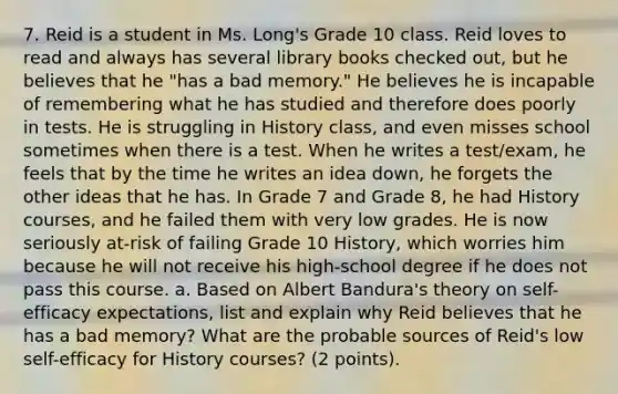 7. Reid is a student in Ms. Long's Grade 10 class. Reid loves to read and always has several library books checked out, but he believes that he "has a bad memory." He believes he is incapable of remembering what he has studied and therefore does poorly in tests. He is struggling in History class, and even misses school sometimes when there is a test. When he writes a test/exam, he feels that by the time he writes an idea down, he forgets the other ideas that he has. In Grade 7 and Grade 8, he had History courses, and he failed them with very low grades. He is now seriously at-risk of failing Grade 10 History, which worries him because he will not receive his high-school degree if he does not pass this course. a. Based on Albert Bandura's theory on self-efficacy expectations, list and explain why Reid believes that he has a bad memory? What are the probable sources of Reid's low self-efficacy for History courses? (2 points).