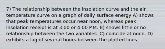 7) The relationship between the insolation curve and the air temperature curve on a graph of daily surface energy A) shows that peak temperatures occur near noon, whereas peak insolation receipt is at 3:00 or 4:00 P.M. B) shows little or no relationship between the two variables. C) coincide at noon. D) exhibits a lag of several hours between the plotted lines.