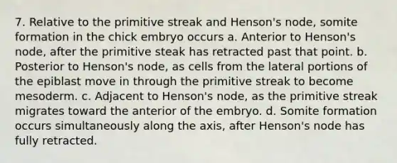 7. Relative to the primitive streak and Henson's node, somite formation in the chick embryo occurs a. Anterior to Henson's node, after the primitive steak has retracted past that point. b. Posterior to Henson's node, as cells from the lateral portions of the epiblast move in through the primitive streak to become mesoderm. c. Adjacent to Henson's node, as the primitive streak migrates toward the anterior of the embryo. d. Somite formation occurs simultaneously along the axis, after Henson's node has fully retracted.