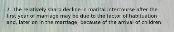 7. The relatively sharp decline in marital intercourse after the first year of marriage may be due to the factor of habituation and, later on in the marriage, because of the arrival of children.