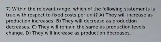 7) Within the relevant range, which of the following statements is true with respect to fixed costs per unit? A) They will increase as production increases. B) They will decrease as production decreases. C) They will remain the same as production levels change. D) They will increase as production decreases.