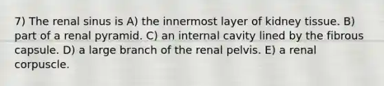 7) The renal sinus is A) the innermost layer of kidney tissue. B) part of a renal pyramid. C) an internal cavity lined by the fibrous capsule. D) a large branch of the renal pelvis. E) a renal corpuscle.