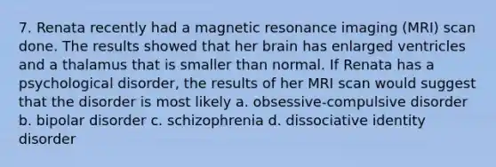 7. Renata recently had a magnetic resonance imaging (MRI) scan done. The results showed that her brain has enlarged ventricles and a thalamus that is smaller than normal. If Renata has a psychological disorder, the results of her MRI scan would suggest that the disorder is most likely a. obsessive-compulsive disorder b. bipolar disorder c. schizophrenia d. dissociative identity disorder