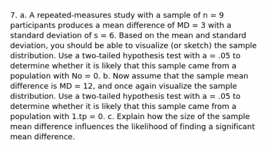 7. a. A repeated-measures study with a sample of n = 9 participants produces a mean difference of MD = 3 with a standard deviation of s = 6. Based on the mean and standard deviation, you should be able to visualize (or sketch) the sample distribution. Use a two-tailed hypothesis test with a = .05 to determine whether it is likely that this sample came from a population with No = 0. b. Now assume that the sample mean difference is MD = 12, and once again visualize the sample distribution. Use a two-tailed hypothesis test with a = .05 to determine whether it is likely that this sample came from a population with 1.tp = 0. c. Explain how the size of the sample mean difference influences the likelihood of finding a significant mean difference.