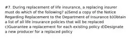 #7. During replacement of life insurance, a replacing insurer must do which of the following? a)Send a copy of the Notice Regarding Replacement to the Department of Insurance b)Obtain a list of all life insurance policies that will be replaced c)Guarantee a replacement for each existing policy d)Designate a new producer for a replaced policy