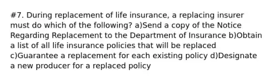 #7. During replacement of life insurance, a replacing insurer must do which of the following? a)Send a copy of the Notice Regarding Replacement to the Department of Insurance b)Obtain a list of all life insurance policies that will be replaced c)Guarantee a replacement for each existing policy d)Designate a new producer for a replaced policy