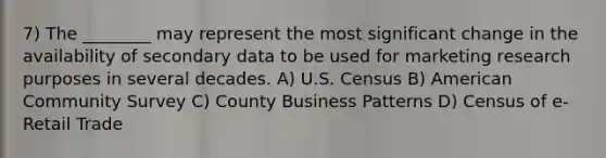 7) The ________ may represent the most significant change in the availability of secondary data to be used for marketing research purposes in several decades. A) U.S. Census B) American Community Survey C) County Business Patterns D) Census of e-Retail Trade