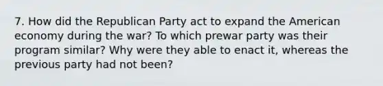 7. How did the Republican Party act to expand the American economy during the war? To which prewar party was their program similar? Why were they able to enact it, whereas the previous party had not been?