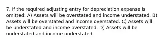 7. If the required adjusting entry for depreciation expense is omitted: A) Assets will be overstated and income understated. B) Assets will be overstated and income overstated. C) Assets will be understated and income overstated. D) Assets will be understated and income understated.