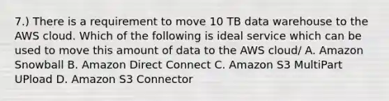 7.) There is a requirement to move 10 TB data warehouse to the AWS cloud. Which of the following is ideal service which can be used to move this amount of data to the AWS cloud/ A. Amazon Snowball B. Amazon Direct Connect C. Amazon S3 MultiPart UPload D. Amazon S3 Connector