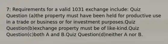 7: Requirements for a valid 1031 exchange include: Quiz Question (a)the property must have been held for productive use in a trade or business or for investment purposes.Quiz Question(b)exchange property must be of like-kind.Quiz Question(c)both A and B.Quiz Question(d)neither A nor B.