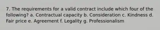 7. The requirements for a valid contract include which four of the following? a. Contractual capacity b. Consideration c. Kindness d. Fair price e. Agreement f. Legality g. Professionalism