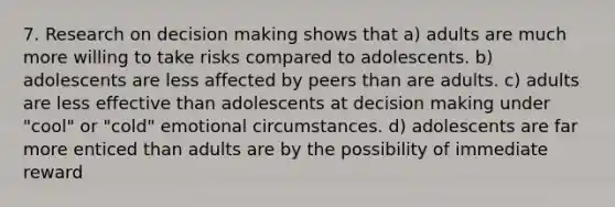 7. Research on decision making shows that a) adults are much more willing to take risks compared to adolescents. b) adolescents are less affected by peers than are adults. c) adults are less effective than adolescents at decision making under "cool" or "cold" emotional circumstances. d) adolescents are far more enticed than adults are by the possibility of immediate reward