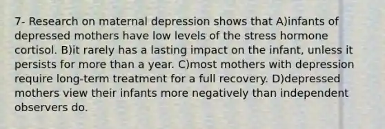 7- Research on maternal depression shows that A)​infants of depressed mothers have low levels of the stress hormone cortisol. B)​it rarely has a lasting impact on the infant, unless it persists for <a href='https://www.questionai.com/knowledge/keWHlEPx42-more-than' class='anchor-knowledge'>more than</a> a year. C)​most mothers with depression require long-term treatment for a full recovery. D)​depressed mothers view their infants more negatively than independent observers do.