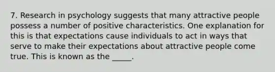 7. Research in psychology suggests that many attractive people possess a number of positive characteristics. One explanation for this is that expectations cause individuals to act in ways that serve to make their expectations about attractive people come true. This is known as the _____.