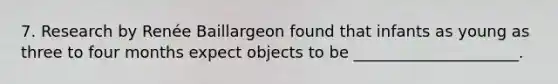 7. Research by Renée Baillargeon found that infants as young as three to four months expect objects to be _____________________.