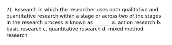 7). Research in which the researcher uses both qualitative and quantitative research within a stage or across two of the stages in the research process is known as ______ .a. action research b. basic research c. quantitative research d. mixed method research