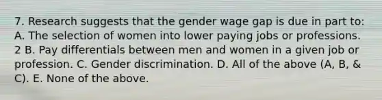 7. Research suggests that the gender wage gap is due in part to: A. The selection of women into lower paying jobs or professions. 2 B. Pay differentials between men and women in a given job or profession. C. Gender discrimination. D. All of the above (A, B, & C). E. None of the above.