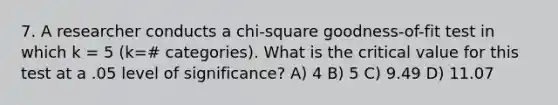 7. A researcher conducts a chi-square goodness-of-fit test in which k = 5 (k=# categories). What is the critical value for this test at a .05 level of significance? A) 4 B) 5 C) 9.49 D) 11.07