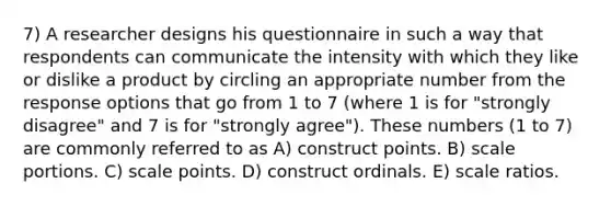 7) A researcher designs his questionnaire in such a way that respondents can communicate the intensity with which they like or dislike a product by circling an appropriate number from the response options that go from 1 to 7 (where 1 is for "strongly disagree" and 7 is for "strongly agree"). These numbers (1 to 7) are commonly referred to as A) construct points. B) scale portions. C) scale points. D) construct ordinals. E) scale ratios.