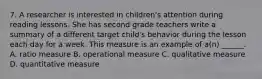 7. A researcher is interested in children's attention during reading lessons. She has second grade teachers write a summary of a different target child's behavior during the lesson each day for a week. This measure is an example of a(n) ______. A. ratio measure B. operational measure C. qualitative measure D. quantitative measure