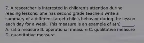 7. A researcher is interested in children's attention during reading lessons. She has second grade teachers write a summary of a different target child's behavior during the lesson each day for a week. This measure is an example of a(n) ______. A. ratio measure B. operational measure C. qualitative measure D. quantitative measure