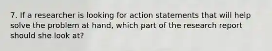 7. If a researcher is looking for action statements that will help solve the problem at hand, which part of the research report should she look at?