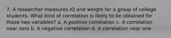 7. A researcher measures IQ and weight for a group of college students. What kind of correlation is likely to be obtained for these two variables? a. A positive correlation c. A correlation near zero b. A negative correlation d. A correlation near one