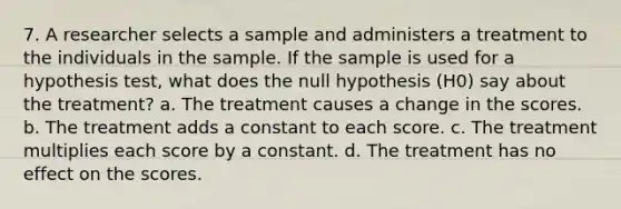 7. A researcher selects a sample and administers a treatment to the individuals in the sample. If the sample is used for a hypothesis test, what does the null hypothesis (H0) say about the treatment? a. The treatment causes a change in the scores. b. The treatment adds a constant to each score. c. The treatment multiplies each score by a constant. d. The treatment has no effect on the scores.