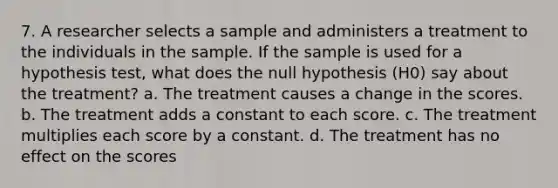 7. A researcher selects a sample and administers a treatment to the individuals in the sample. If the sample is used for a hypothesis test, what does the null hypothesis (H0) say about the treatment? a. The treatment causes a change in the scores. b. The treatment adds a constant to each score. c. The treatment multiplies each score by a constant. d. The treatment has no effect on the scores