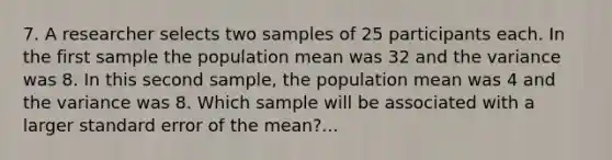 7. A researcher selects two samples of 25 participants each. In the first sample the population mean was 32 and the variance was 8. In this second sample, the population mean was 4 and the variance was 8. Which sample will be associated with a larger standard error of the mean?...