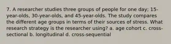 7. A researcher studies three groups of people for one day; 15-year-olds, 30-year-olds, and 45-year-olds. The study compares the different age groups in terms of their sources of stress. What research strategy is the researcher using? a. age cohort c. cross-sectional b. longitudinal d. cross-sequential