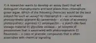 7) A researcher wants to develop an assay (test) that will distinguish charophyceans and land plants from chlorophyte green algae. Which of the following chemicals would be the best subject for such an assay? A) chlorophyll b -- an accessory photosynthetic pigment B) carotenoids -- a class of accessory photosynthetic pigments C) amylopectin -- a starch-like food storage material D) glycolate oxidase -- an enzyme of peroxisomes that is associated with photorespiration E) flavonoids -- a class of phenolic compounds that is often associated with chemical signaling