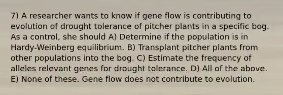 7) A researcher wants to know if gene flow is contributing to evolution of drought tolerance of pitcher plants in a specific bog. As a control, she should A) Determine if the population is in Hardy-Weinberg equilibrium. B) Transplant pitcher plants from other populations into the bog. C) Estimate the frequency of alleles relevant genes for drought tolerance. D) All of the above. E) None of these. Gene flow does not contribute to evolution.