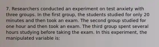 7. Researchers conducted an experiment on test anxiety with three groups. In the first group, the students studied for only 20 minutes and then took an exam. The second group studied for one hour and then took an exam. The third group spent several hours studying before taking the exam. In this experiment, the manipulated variable is: