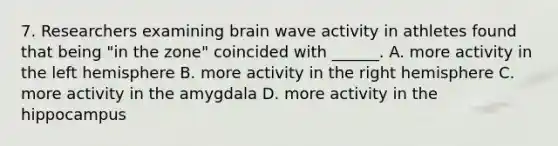 7. Researchers examining brain wave activity in athletes found that being "in the zone" coincided with ______. A. more activity in the left hemisphere B. more activity in the right hemisphere C. more activity in the amygdala D. more activity in the hippocampus