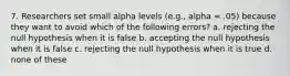 7. Researchers set small alpha levels (e.g., alpha = .05) because they want to avoid which of the following errors? a. rejecting the null hypothesis when it is false b. accepting the null hypothesis when it is false c. rejecting the null hypothesis when it is true d. none of these