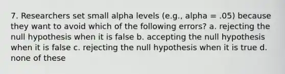 7. Researchers set small alpha levels (e.g., alpha = .05) because they want to avoid which of the following errors? a. rejecting the null hypothesis when it is false b. accepting the null hypothesis when it is false c. rejecting the null hypothesis when it is true d. none of these