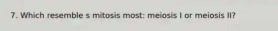 7. Which resemble s mitosis most: meiosis I or meiosis II?