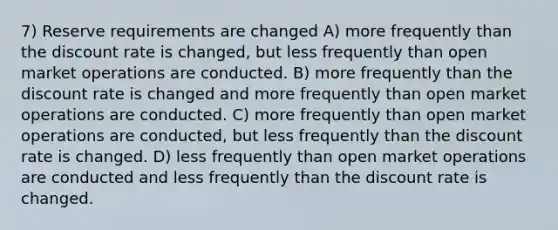 7) Reserve requirements are changed A) more frequently than the discount rate is changed, but less frequently than open market operations are conducted. B) more frequently than the discount rate is changed and more frequently than open market operations are conducted. C) more frequently than open market operations are conducted, but less frequently than the discount rate is changed. D) less frequently than open market operations are conducted and less frequently than the discount rate is changed.