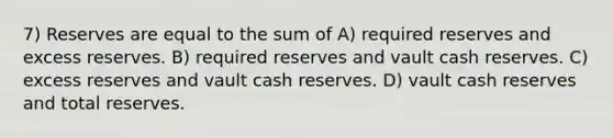 7) Reserves are equal to the sum of A) required reserves and excess reserves. B) required reserves and vault cash reserves. C) excess reserves and vault cash reserves. D) vault cash reserves and total reserves.