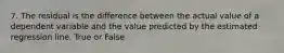 7. The residual is the difference between the actual value of a dependent variable and the value predicted by the estimated regression line. True or False