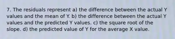 7. The residuals represent a) the difference between the actual Y values and the mean of Y. b) the difference between the actual Y values and the predicted Y values. c) the square root of the slope. d) the predicted value of Y for the average X value.