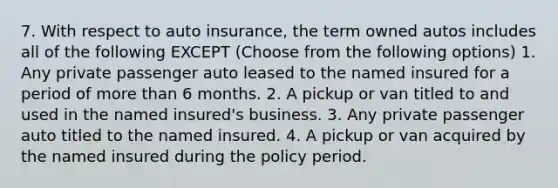 7. With respect to auto insurance, the term owned autos includes all of the following EXCEPT (Choose from the following options) 1. Any private passenger auto leased to the named insured for a period of <a href='https://www.questionai.com/knowledge/keWHlEPx42-more-than' class='anchor-knowledge'>more than</a> 6 months. 2. A pickup or van titled to and used in the named insured's business. 3. Any private passenger auto titled to the named insured. 4. A pickup or van acquired by the named insured during the policy period.