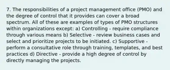 7. The responsibilities of a project management office (PMO) and the degree of control that it provides can cover a broad spectrum. All of these are examples of types of PMO structures within organizations except: a) Controlling - require compliance through various means b) Selective - review business cases and select and prioritize projects to be initiated. c) Supportive - perform a consultative role through training, templates, and best practices d) Directive - provide a high degree of control by directly managing the projects.