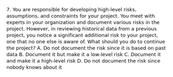 7. You are responsible for developing high-level risks, assumptions, and constraints for your project. You meet with experts in your organization and document various risks in the project. However, in reviewing historical data from a previous project, you notice a significant additional risk to your project, one that no one else is aware of. What should you do to continue the project? A. Do not document the risk since it is based on past data B. Document it but make it a low-level risk C. Document it and make it a high-level risk D. Do not document the risk since nobody knows about it