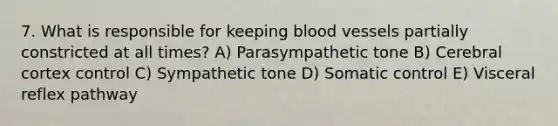 7. What is responsible for keeping blood vessels partially constricted at all times? A) Parasympathetic tone B) Cerebral cortex control C) Sympathetic tone D) Somatic control E) Visceral reflex pathway