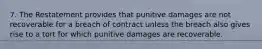 7. The Restatement provides that punitive damages are not recoverable for a breach of contract unless the breach also gives rise to a tort for which punitive damages are recoverable.