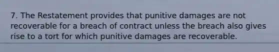 7. The Restatement provides that punitive damages are not recoverable for a breach of contract unless the breach also gives rise to a tort for which punitive damages are recoverable.